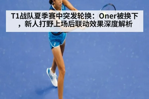 T1战队夏季赛中突发轮换:Oner被换下,新人打野上场后联动效果深度解析